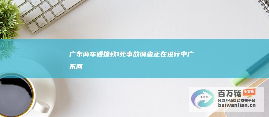 广东两车碰撞致1死 事故调查正在进行中 (广东两车碰撞事件)